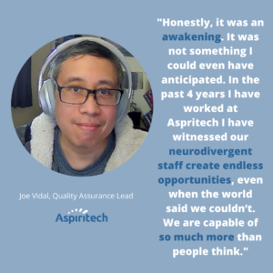 "...In the past 4 years I have worked at Aspiritech I have witnessed our neurodivergent staff create endless opportunities, even when the world said we couldn't." Joe Vidal, Quality Assurance Lead at Aspiritech